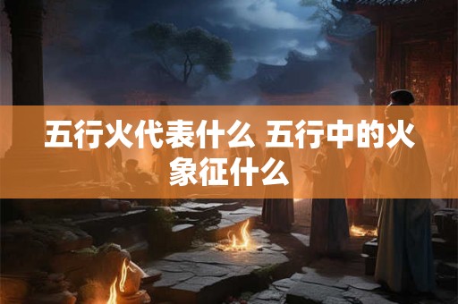五行火代表什么 五行中的火象征什么 五行火代表什么 五行中的火象征什么
