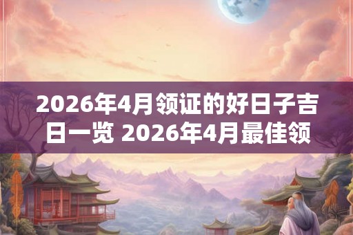 2026年4月领证的好日子吉日一览 2026年4月最佳领证吉日 2026年4月领证的好日子吉日一览 2026年4月最佳领证吉日