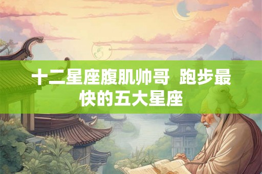 十二星座腹肌帅哥  跑步最快的五大星座