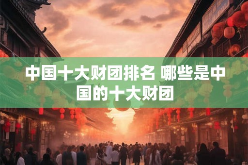 中国十大财团排名 哪些是中国的十大财团