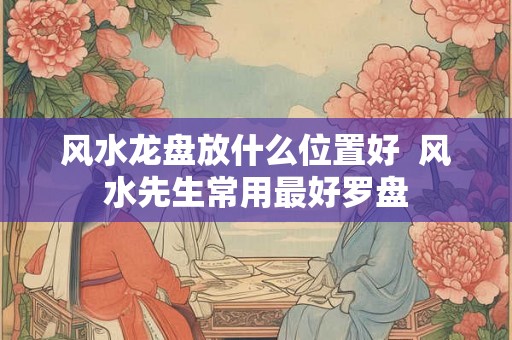 风水龙盘放什么位置好  风水先生常用最好罗盘