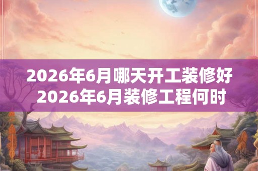 2026年6月哪天开工装修好 2026年6月装修工程何时完工