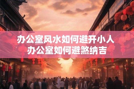办公室风水如何避开小人 办公室如何避煞纳吉