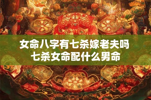 女命八字有七杀嫁老夫吗 七杀女命配什么男命 女命八字有七杀嫁老夫吗 七杀女命配什么男命