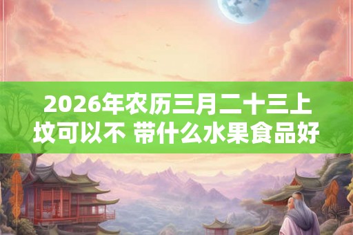 2026年农历三月二十三上坟可以不 带什么水果食品好 2026年农历三月二十三上坟可以不 带什么水果食品好