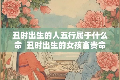 丑时出生的人五行属于什么命  丑时出生的女孩富贵命