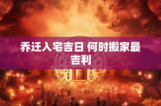乔迁入宅吉日 何时搬家最吉利