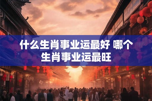 什么生肖事业运最好 哪个生肖事业运最旺 什么生肖事业运最好 哪个生肖事业运最旺