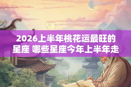 2026上半年桃花运最旺的星座 哪些星座今年上半年走桃花运