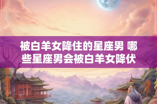 被白羊女降住的星座男 哪些星座男会被白羊女降伏