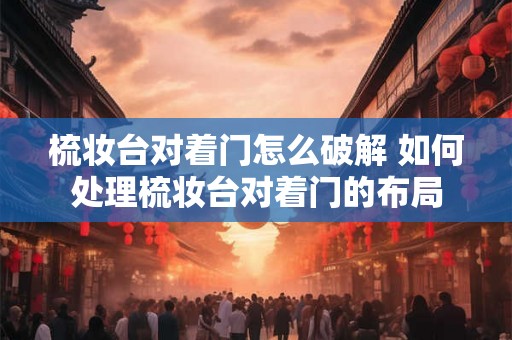 梳妆台对着门怎么破解 如何处理梳妆台对着门的布局