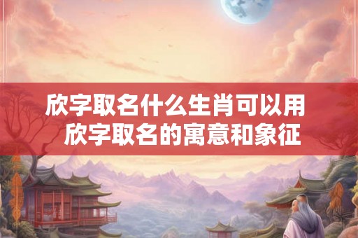 欣字取名什么生肖可以用  欣字取名的寓意和象征