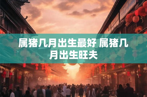 属猪几月出生最好 属猪几月出生旺夫