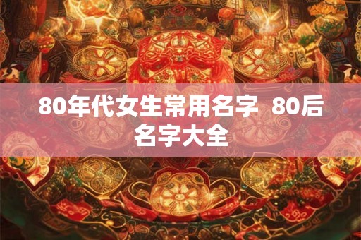 80年代女生常用名字 80后名字大全 80年代女生常用名字 80后名字大全