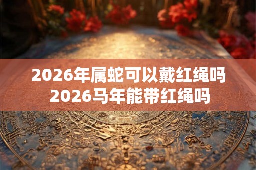 2026年属蛇可以戴红绳吗 2026马年能带红绳吗