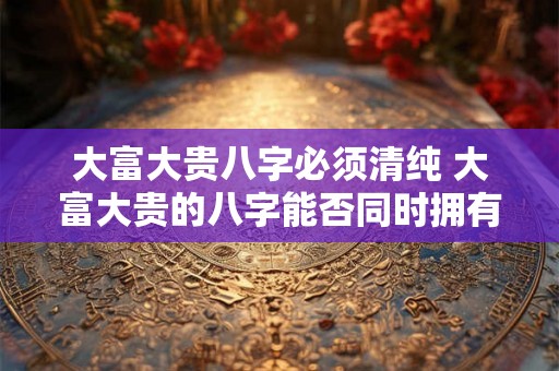 大富大贵八字必须清纯 大富大贵的八字能否同时拥有清纯