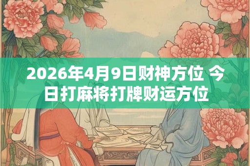 2026年4月9日财神方位 今日打麻将打牌财运方位