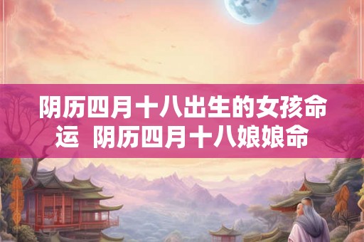 阴历四月十八出生的女孩命运  阴历四月十八娘娘命