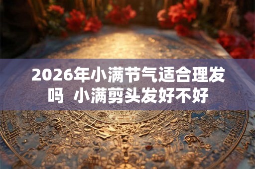 2026年小满节气适合理发吗  小满剪头发好不好