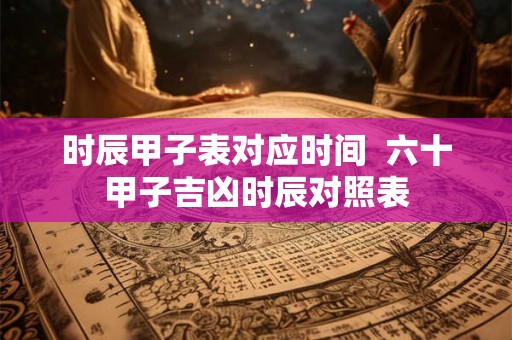 时辰甲子表对应时间  六十甲子吉凶时辰对照表