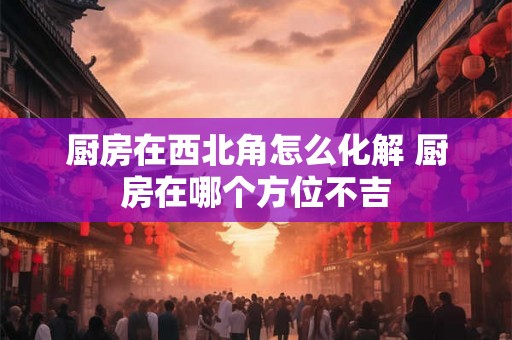 厨房在西北角怎么化解 厨房在哪个方位不吉
