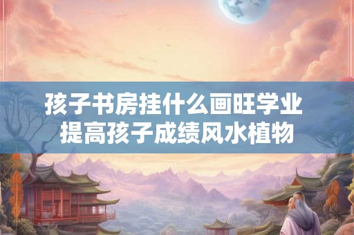 孩子书房挂什么画旺学业 提高孩子成绩风水植物