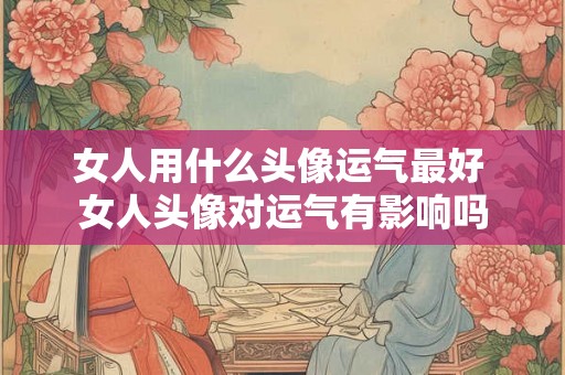 女人用什么头像运气最好 女人头像对运气有影响吗