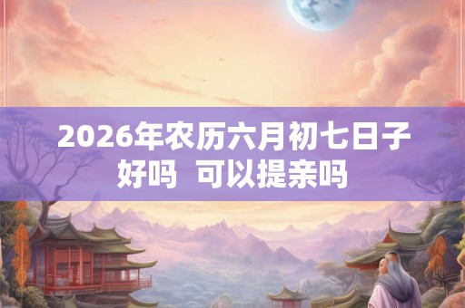 2026年农历六月初七日子好吗  可以提亲吗