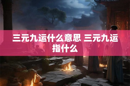 三元九运什么意思 三元九运指什么