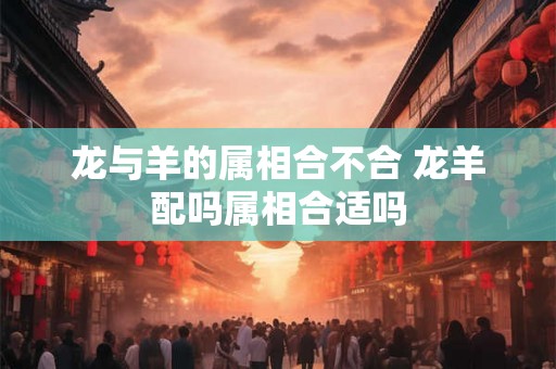 龙与羊的属相合不合 龙羊配吗属相合适吗