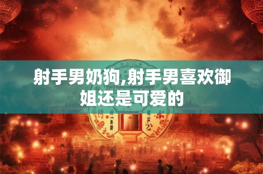 射手男奶狗,射手男喜欢御姐还是可爱的