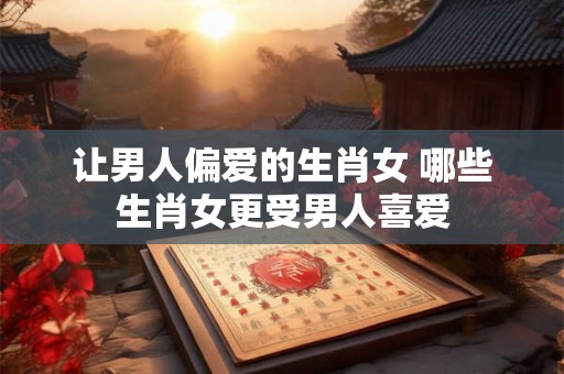 让男人偏爱的生肖女 哪些生肖女更受男人喜爱