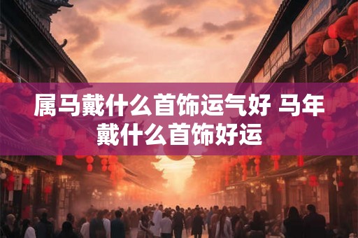 属马戴什么首饰运气好 马年戴什么首饰好运 属马戴什么首饰运气好 马年戴什么首饰好运