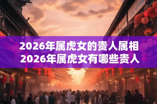 2026年属虎女的贵人属相 2026年属虎女有哪些贵人属相
