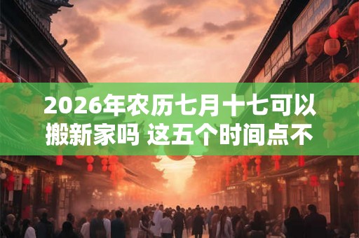 2026年农历七月十七可以搬新家吗 这五个时间点不宜搬家