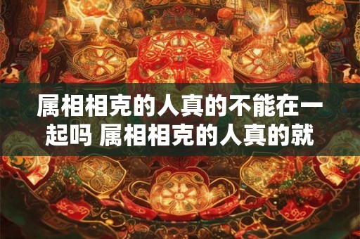 属相相克的人真的不能在一起吗 属相相克的人真的就不能谈恋爱或者长久在一起了吗