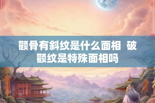 颧骨有斜纹是什么面相  破颧纹是特殊面相吗