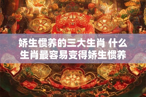 娇生惯养的三大生肖 什么生肖最容易变得娇生惯养