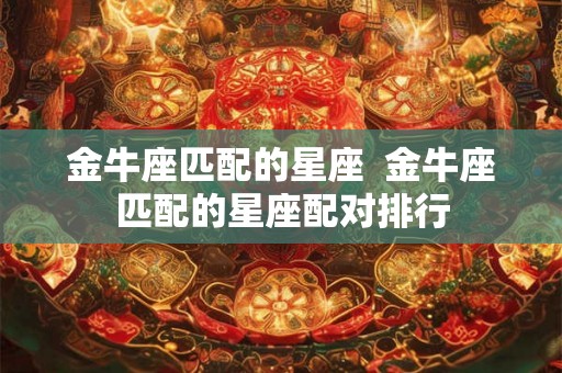 金牛座匹配的星座 金牛座匹配的星座配对排行 金牛座匹配的星座 金牛座匹配的星座配对排行