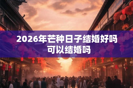 2026年芒种日子结婚好吗  可以结婚吗