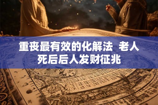 重丧最有效的化解法  老人死后后人发财征兆
