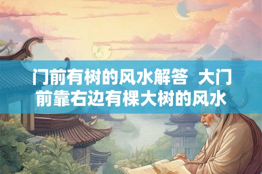 门前有树的风水解答 大门前靠右边有棵大树的风水 门前有树的风水解答 大门前靠右边有棵大树的风水