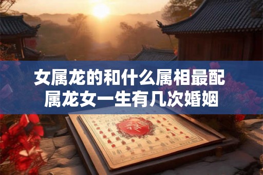 女属龙的和什么属相最配 属龙女一生有几次婚姻
