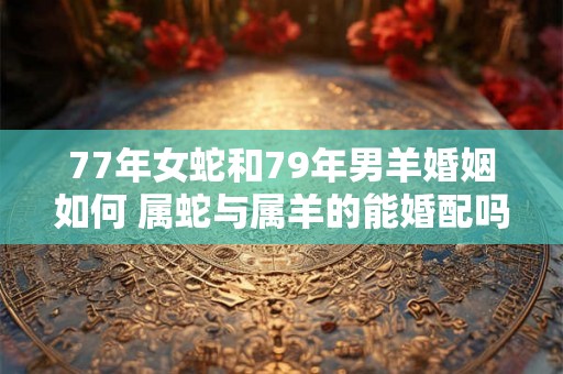 77年女蛇和79年男羊婚姻如何 属蛇与属羊的能婚配吗