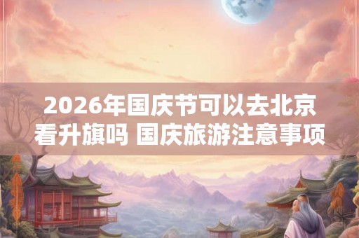 2026年国庆节可以去北京看升旗吗 国庆旅游注意事项
