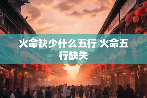 火命缺少什么五行 火命五行缺失 火命缺少什么五行 火命五行缺失