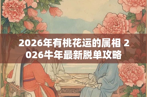 2026年有桃花运的属相 2026牛年最新脱单攻略