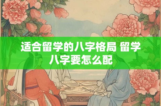 适合留学的八字格局 留学八字要怎么配 适合留学的八字格局 留学八字要怎么配