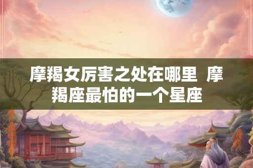 摩羯女厉害之处在哪里 摩羯座最怕的一个星座 摩羯女厉害之处在哪里 摩羯座最怕的一个星座