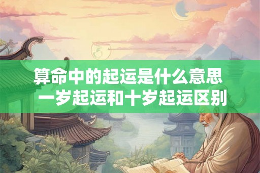算命中的起运是什么意思 一岁起运和十岁起运区别 算命中的起运是什么意思 一岁起运和十岁起运区别